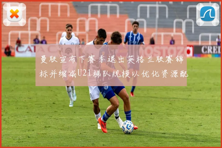 曼联宣布下赛季退出英格兰联赛锦标并缩减U21梯队规模以优化资源配置