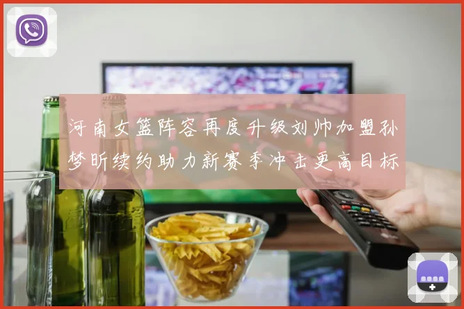 河南女篮阵容再度升级刘帅加盟孙梦昕续约助力新赛季冲击更高目标