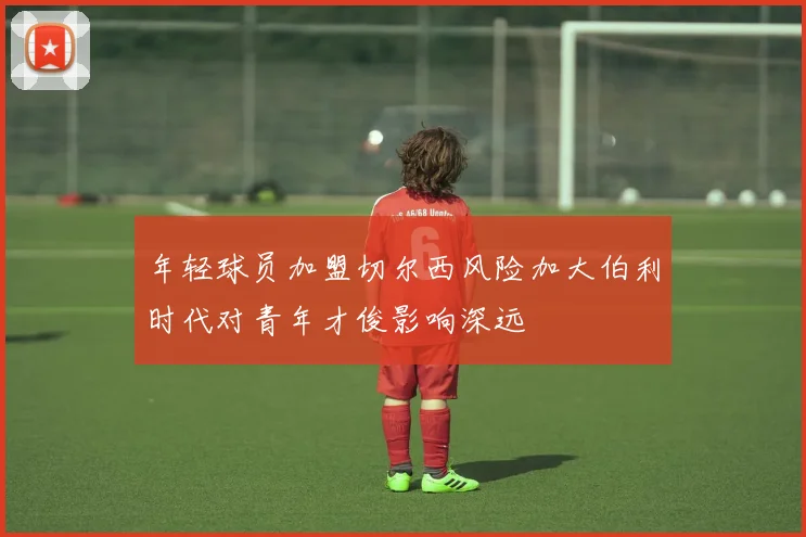 年轻球员加盟切尔西风险加大伯利时代对青年才俊影响深远