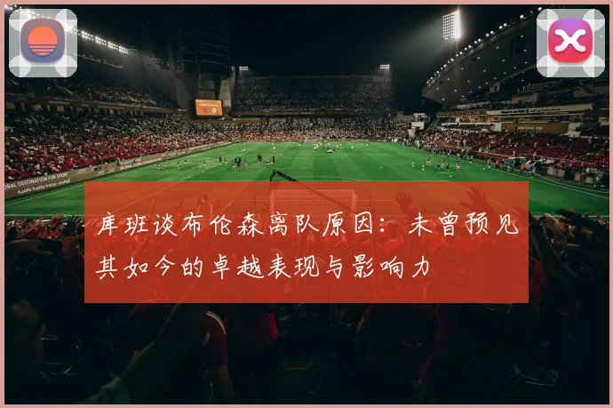 库班谈布伦森离队原因：未曾预见其如今的卓越表现与影响力