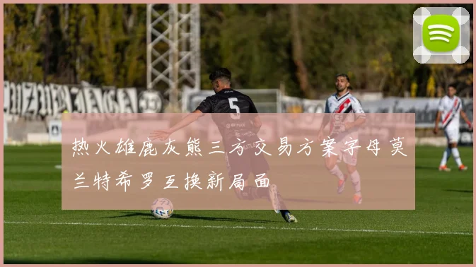 热火雄鹿灰熊三方交易方案字母莫兰特希罗互换新局面