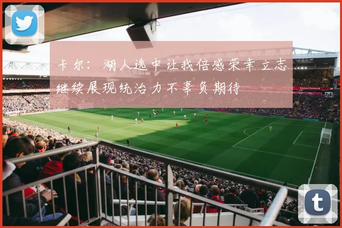 卡尔：湖人选中让我倍感荣幸立志继续展现统治力不辜负期待