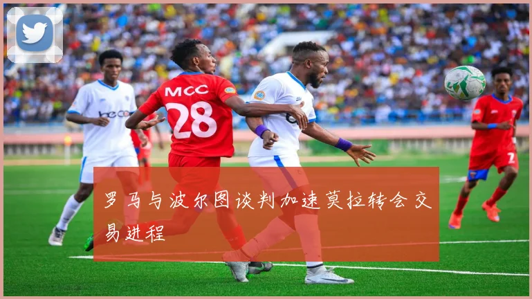 罗马与波尔图谈判加速莫拉转会交易进程