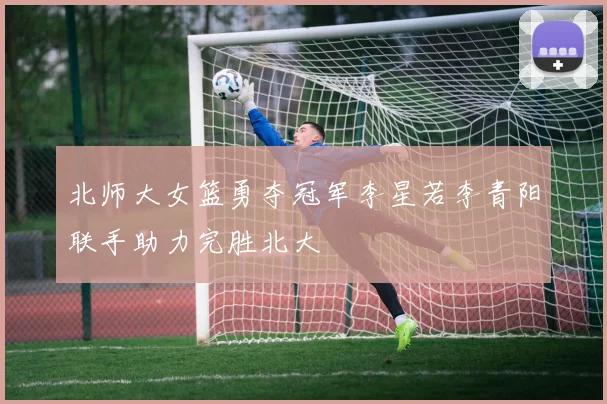 北师大女篮勇夺冠军李星若李青阳联手助力完胜北大