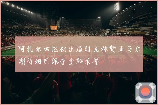 阿扎尔回忆初出道时光称赞亚马尔期待姆巴佩夺金靴荣誉