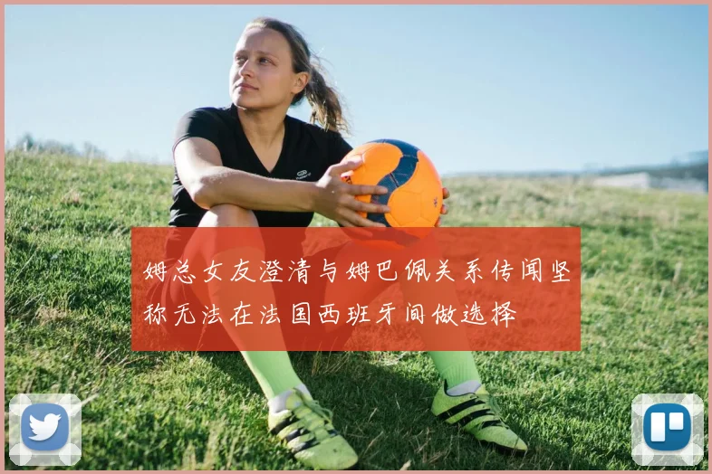 姆总女友澄清与姆巴佩关系传闻坚称无法在法国西班牙间做选择