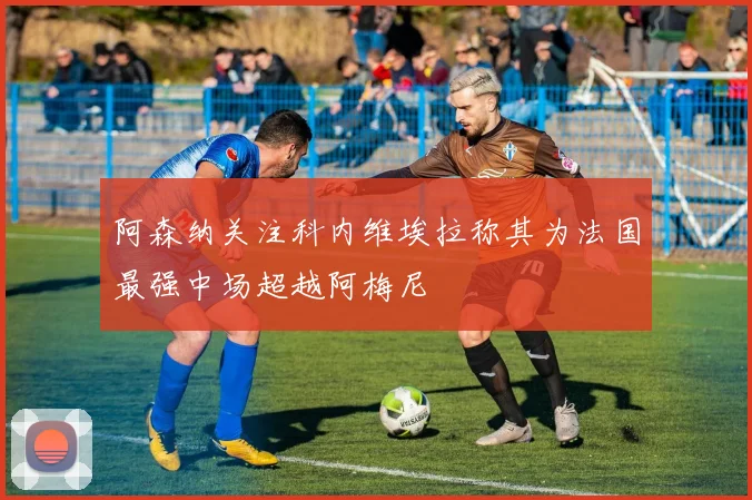 阿森纳关注科内维埃拉称其为法国最强中场超越阿梅尼