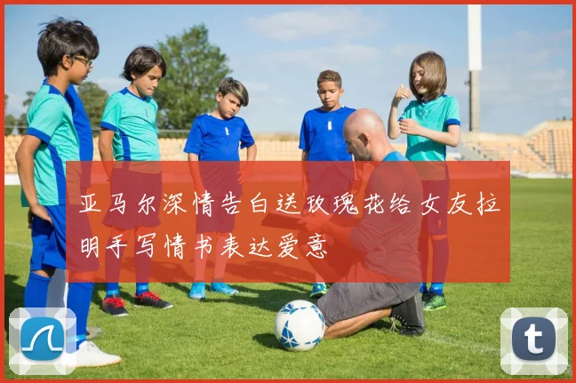 亚马尔深情告白送玫瑰花给女友拉明手写情书表达爱意