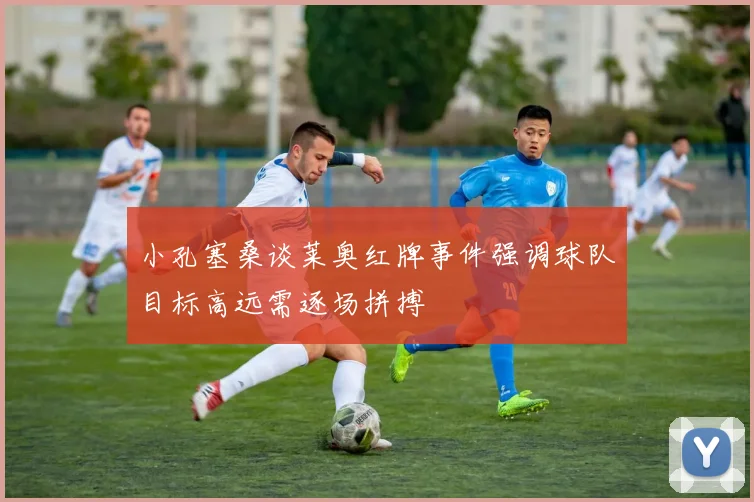 小孔塞桑谈莱奥红牌事件强调球队目标高远需逐场拼搏