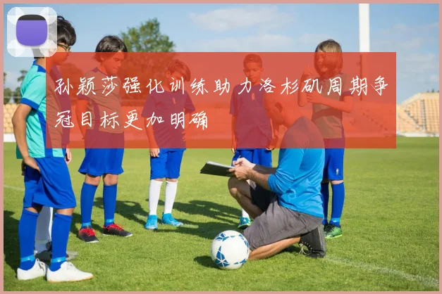 孙颖莎强化训练助力洛杉矶周期争冠目标更加明确